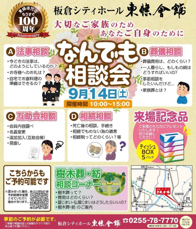 9月14日(土） なんでも相談会を開催します！
2024/8/20
板倉シティーホールでは、9/14（土）なんでも相談会を実施します。
法事相談、葬儀相談をはじめ、相続相談、互助会相談など
なんでもご相談いただけます。ぜひご来場ください！
来場された方には、来場記念品としてティッシュBOX5パックをプレゼント！

9月14日（土）
開催時間 10:00～15:00

★事前のご予約が必要です★
ご希望の相談内容とお時間をQRコードもしくはチラシ下部の申込書でお選びください。

【A 法事相談】
●今どきの法事は、どのようにしているのか？
●お寺様へのお礼は？
●自宅でお斎料理の準備はできるの？

【B 互助会相談】
●会員内容調べ
●名義変更
●追加加入（互助会等）
●見直し

【C 葬儀相談】
●葬儀費用は、どのくらい？
●一人暮らし、もしもの時はどうすればいいの?
●事前相談をしたいんだけど…
●家族葬とは？

【D 相続相談】
●死亡後の相談、手続き
●相続でもめない為の遺言
●相続税ってどのくらい？等

A　法事相談　①10：00～　②11：00～　③12：00～　④13：00～　⑤14：00～
B　互助会相談　①10：00～　②11：00～　③12：00～　④13：00～　⑤14：00～
C　葬儀相談　①10：00～　②11：00～　③12：00～　④13：00～　⑤14：00～
D　相続相談　①10：00～　②11：00～　③12：00～　④13：00～　⑤14：00～
樹木葬相談　①10：00～　②11：00～　③12：00～　④13：00～　⑤14：00～

#なんでも相談会 
#葬儀 
#法要 
#樹木葬