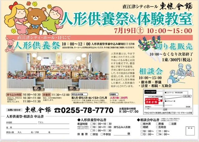7月19日（土）「人形供養祭＆体験教室」を開催します！

人形供養とは、今まで大事にされてきた人形やぬいぐるみ等とお別れする儀式です。
観音様に子育てや安産等、子供に関するお祈りをして、その気持ちが無事成就した時、
お礼の意味を込めて人形を奉納した事が、人形供養の始まりとされています。
人形供養祭　10：00～12：00
※人形供養祭事前申込み締切日 7/17㈭

【人形持ち込み時間】
10：00～10：30
10：30～11：00
11：00～11：30

供養祭 11：30～12：00
※各回とも、予約のみ先着順にて受付いたします。
※後日、人形供養証明書をお届けします。

◆持ち込み対象
雛人形・節句人形・ぬいぐるみ・こけし等等
※ガラスケース類、金属類、せともの、付属品、備品類はお受けできません。予めご了承下さい。

◆供養料
人形1体（大小問わず）：200円
5～10体：1,000円
※11体以上はお問い合わせください。

【会場】
直江津シティホール　東條會館
〒942‐0074 新潟県上越市石橋2丁目1-10 1Fホール式場

【同時開催！】
■体験教室
工房ichi-mura　パンチニードル（10：00～15：00）
1コ1500円（税込）

チェアヨガ（10：00～15：00）
講師：武内 由紀先生
1人約30分500円（税込）

■はしっこふぉと撮影会
午前の部（10：00～12：00）ベビー・キッズ撮影
くまふぉとさんの爽やかな夏ブース予定
1組約30分 2,000円 （税込） 
10枚分のデータをまとめたURLを後日インスタグラムのDMにてお送りいたします。

午後の部（13：00～15：00）生前遺影撮影
四切サイズ1枚　1人約20分
1,800円（税込） ※印刷・送料込
印刷した状態で、後日お客様へ発送いたします。

■屋外にてキッチンカー販売（10：00～15：00）
焼き鳥ダイニング＆BAR　Don’t
・焼き鳥・牛串
・焼きそば
■切り花販売
10：00～なくなり次第終了
1束/300円（税込）
■相談会
10：00～15：00
・樹木葬・葬儀
・法要・相続・互助会

【ご予約・お問い合わせ先】
電話にてご予約ください
TEL.0255-78-7770
※電話の受付時間は９：00～17：00となっております。