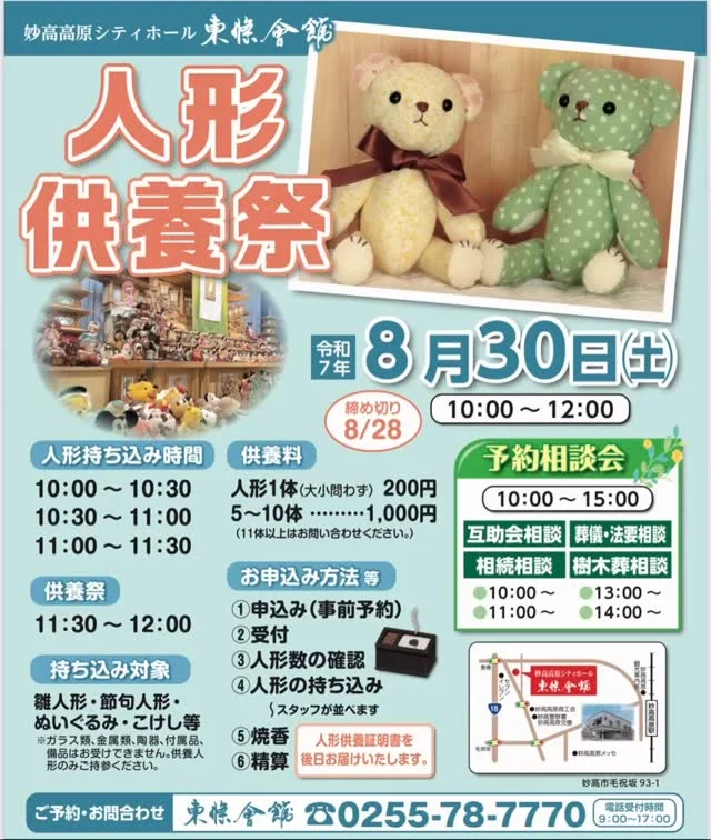 8月30日（土）「人形供養祭＆体験教室」を開催します！
2025/7/31
人形供養とは、今まで大事にされてきた人形やぬいぐるみ等とお別れする儀式です。
観音様に子育てや安産等、子供に関するお祈りをして、その気持ちが無事成就した時、
お礼の意味を込めて人形を奉納した事が、人形供養の始まりとされています。
人形供養祭　10：00～12：00
※人形供養祭事前申込み締切日 8/28㈭

【人形持ち込み時間】
10：00～10：30
10：30～11：00
11：00～11：30

供養祭 11：30～12：00
※各回とも、予約のみ先着順にて受付いたします。

◆お申込み方法等
①申込み（事前予約）
②受付
③人形数の確認
④人形の持ち込み（スタッフが並べます）
⑤焼香
⑥精算
※後日、人形供養証明書をお届けします。

◆持ち込み対象
雛人形・節句人形・ぬいぐるみ・こけし等等
※ガラスケース類、金属類、せともの、付属品、備品類はお受けできません。予めご了承下さい。

◆供養料
人形1体（大小問わず）：200円
5～10体：1,000円
※11体以上はお問い合わせください。

【会場】
妙高高原シティホール 東條会館
妙高市毛祝坂93-1

ご予約・お問合わせ
TEL　0255-78-7770（電話受付時間　9：00～17：00）