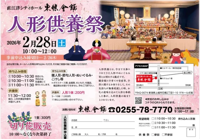 人形供養祭を開催いたします

人形供養とは、今まで大事にされてきた人形やぬいぐるみ等とお別れする儀式です。
観音様に子育てや安産等、子供に関するお祈りをして、その気持ちが無事成就した時、
お礼の意味を込めて人形を奉納した事が、人形供養の始まりとされています。

人形供養祭　10：00～12：00
※人形供養祭事前申込み締切日 2/26㈭

【人形持ち込み時間】
①10：00～10：30
②10：30～11：00
③11：00～11：30

供養祭 11：30～12：00
※各回とも、予約のみ先着順にて受付いたします。

◆お申込み方法等
①申込み（事前予約）
②受付
③人形数の確認
④人形の持ち込み（スタッフが並べます）
⑤焼香
⑥精算
※後日、人形供養証明書をお届けします。

◆持ち込み対象
雛人形・節句人形・ぬいぐるみ・こけし等等
※ガラスケース類、金属類、せともの、付属品、備品類はお受けできません。予めご了承下さい。

◆供養料
人形1体（大小問わず）：200円
5～10体：1,000円
※11体以上はお問い合わせください。

【会場】
直江津シティホール 東條会館
上越市石橋2丁目1-10 1Fホール式場

ご予約・お問合わせ
TEL　255-78-7770（電話受付時間　9：00～17：00）

【同時開催！】
■切花販売
1束：300円
10：00～なくなり次第終了